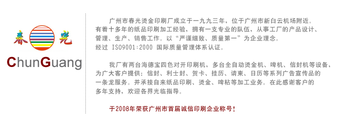 广州市春光烫金印刷厂成立于一九九三年，位于广州市新白云机场附近。有着十多年的纸品印刷加工经验，拥有一支专业的队伍，从事工厂的产品设计、管理、生产、销售工作。以“严谨细致、质量第一”为企业理念。经过ISO9001:2000国际质量管理体系认证。我厂有两台海德宝四色对开印刷机，多台全自动烫金机、啤机、信封机等设备，为广大客户提供：信封、利士封、贺卡、挂历、请柬、日历等系列广告宣传品的一条龙服务。并承接自来纸品印刷、烫金、啤粘等加工业务。在此感谢客户的多年支持，欢迎各界光临指导,本厂自1993年成立以来，是集制作，印刷及印后一体企业，拥有先进进口四色彩印机，设备配套齐全，有全自动进口信封机，啤机，自动烫金机，PC、苹果电脑设计制作等一整套专业设备，配有专业技术人员为广大用户提供电分设计印刷以及印后加工等纸类印刷一条龙服务，同时接受来纸加工。
    我厂以热忱，优质，高效为服务宗旨，赢得广大客户的支持，欢迎大小客户光临指导。